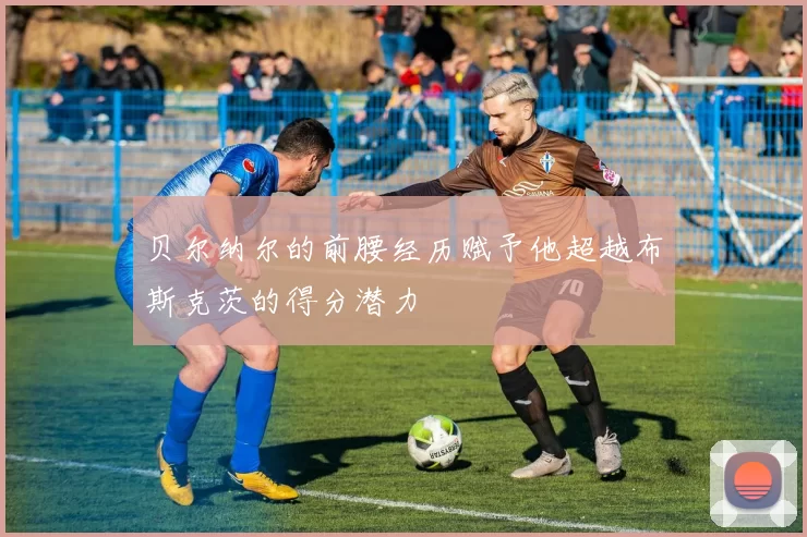 贝尔纳尔的前腰经历赋予他超越布斯克茨的得分潜力