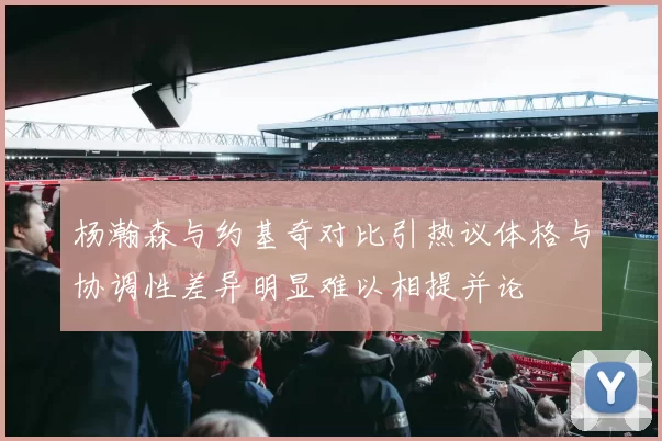 杨瀚森与约基奇对比引热议体格与协调性差异明显难以相提并论