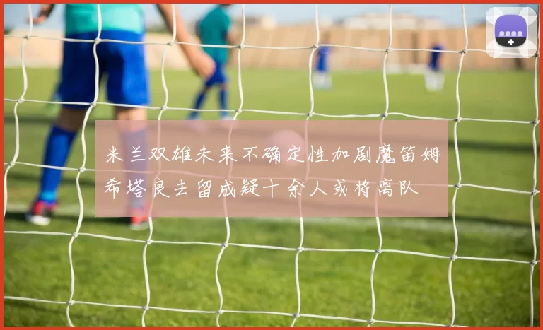 米兰双雄未来不确定性加剧魔笛姆希塔良去留成疑十余人或将离队