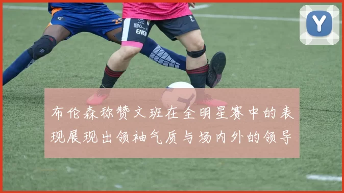 布伦森称赞文班在全明星赛中的表现展现出领袖气质与场内外的领导力