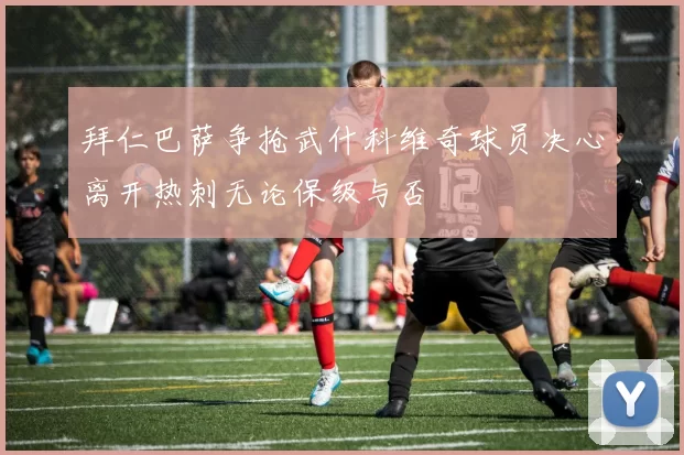 拜仁巴萨争抢武什科维奇球员决心离开热刺无论保级与否
