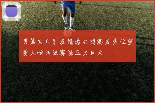 男篮失利引发情感共鸣赛后多位重要人物泪洒赛场压力巨大
