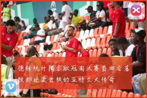 德转统计揭示欧冠淘汰赛首回合落败却逆袭晋级的亚特兰大传奇