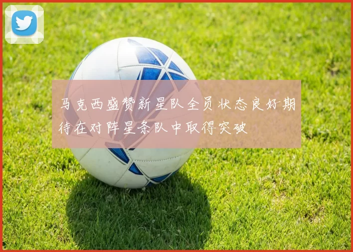 马克西盛赞新星队全员状态良好期待在对阵星条队中取得突破