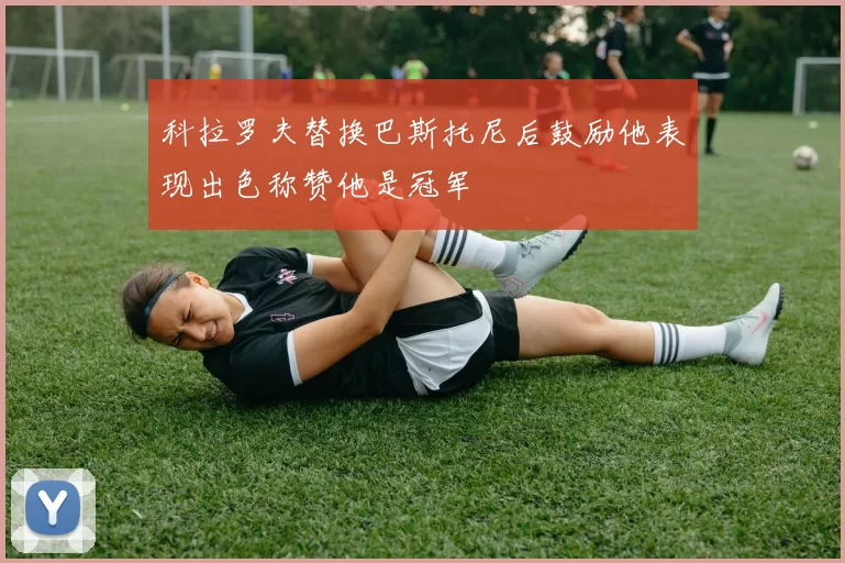 科拉罗夫替换巴斯托尼后鼓励他表现出色称赞他是冠军