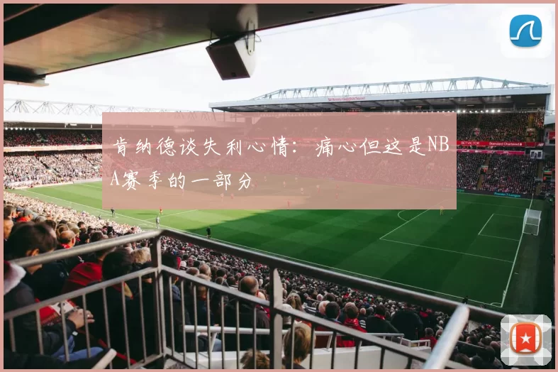 肯纳德谈失利心情：痛心但这是NBA赛季的一部分