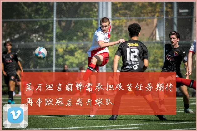 莱万坦言前锋需承担艰苦任务期待再夺欧冠后离开球队