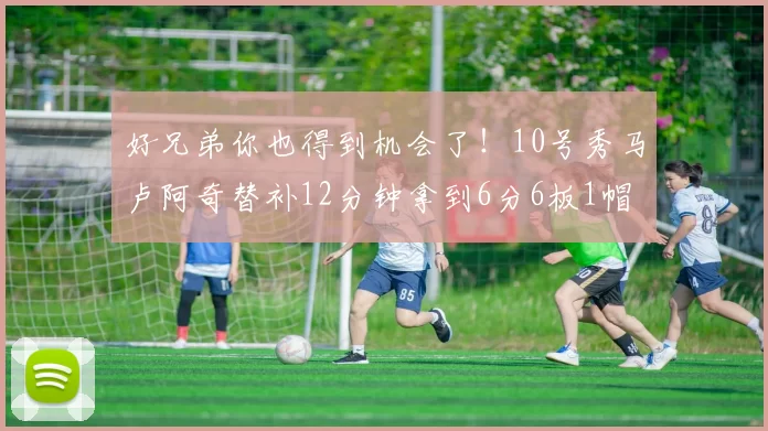 好兄弟你也得到机会了！10号秀马卢阿奇替补12分钟拿到6分6板1帽