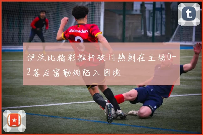 伊沃比精彩推杆破门热刺在主场0-2落后富勒姆陷入困境