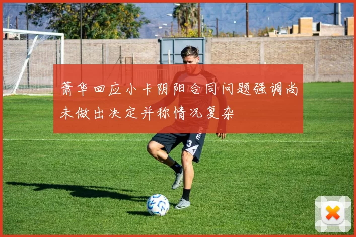 萧华回应小卡阴阳合同问题强调尚未做出决定并称情况复杂